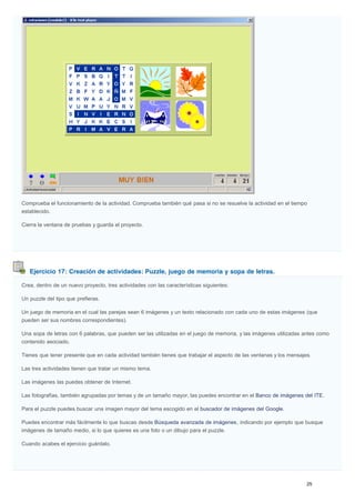 Ejercicio 17: Creación de actividades: Puzzle, juego de memoria y sopa de letras.
Comprueba el funcionamiento de la actividad. Comprueba también qué pasa si no se resuelve la actividad en el tiempo
establecido.
Cierra la ventana de pruebas y guarda el proyecto.
Crea, dentro de un nuevo proyecto, tres actividades con las características siguientes:
Un puzzle del tipo que prefieras.
Un juego de memoria en el cual las parejas sean 6 imágenes y un texto relacionado con cada uno de estas imágenes (que
pueden ser sus nombres correspondientes).
Una sopa de letras con 6 palabras, que pueden ser las utilizadas en el juego de memoria, y las imágenes utilizadas antes como
contenido asociado.
Tienes que tener presente que en cada actividad también tienes que trabajar el aspecto de las ventanas y los mensajes.
Las tres actividades tienen que tratar un mismo tema.
Las imágenes las puedes obtener de Internet.
Las fotografías, también agrupadas por temas y de un tamaño mayor, las puedes encontrar en el Banco de imágenes del ITE.
Para el puzzle puedes buscar una imagen mayor del tema escogido en el buscador de imágenes del Google.
Puedes encontrar más fácilmente lo que buscas desde Búsqueda avanzada de imágenes, indicando por ejemplo que busque
imágenes de tamaño medio, si lo que quieres es una foto o un dibujo para el puzzle.
Cuando acabes el ejercicio guárdalo.
 