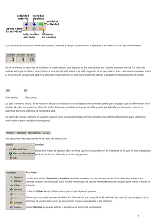 Los contadores indican el número de aciertos, intentos y tiempo. Acostumbran a aparecer a la derecha de la caja de mensajes.
En el momento de crear las actividades se puede decidir que algunos de los contadores y/o botones no estén activos. La barra de
estado, en la parte inferior, nos informa si la actividad está activa o se está cargando. A su derecha un icono nos informa también sobre
si el sonido de la actividad está o no activado. Haciendo clic en este icono podemos activar o desactivar temporalmente el sonido.
Con sonido Sin sonido
La piel, o entorno visual, es el marco en el que se muestran las actividades. Hay diversas pieles para escoger, que se diferencian en el
diseño, el color y el aspecto y situación de los botones y contadores. La piel de JClic puede ser definida por el usuario, pero si la
actividad lleva una definida se mantendrá ésta.
La barra de menús, siempre en la parte superior de la ventana principal, permite acceder a las diferentes funciones para utilizar las
actividades y para configurar el programa.
Las opciones más importantes de la barra de menús son:
Archivo:
Desde ese menú se pueden abrir archivos (que se encuentran en el ordenador en el que se esté trabajando,
en la red local o en Internet) y cerrar el programa.
Actividad:
Las flechas verdes Siguiente y Anterior permiten moverse por las secuencias de actividades (equivalen a los
botones de paso de actividad), de la misma manera que la opción Reiniciar equivale al botón para volver a hacer la
actividad.
La flecha Volver lleva al último menú por el que hayamos pasado.
Desde aquí se puede acceder también a la información y a la ayuda de la actividad (en caso de que tengan) y a los
informes de usuario (de nuevo se encuentran menús equivalentes a los botones)
Desde Sonidos se puede activar o desactivar el sonido de la actividad.
 