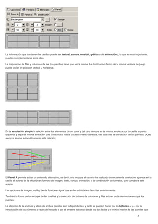 La información que contienen las casillas puede ser textual, sonora, musical, gráfica o de animación y, lo que es más importante,
pueden complementarse entre ellas.
La disposición de filas y columnas de las dos parrillas tiene que ser la misma. La distribución dentro de la misma ventana de juego
puede variar en posición vertical u horizontal.
En la asociación simple la relación entre los elementos de un panel y del otro siempre es la misma, empieza por la casilla superior
izquierda y sigue la misma alineación que la escritura, hasta la casilla inferior derecha, sea cuál sea la distribución de las parrillas. JClic
siempre asume automáticamente esta relación:
El Panel A permite editar un contenido alternativo, es decir, una vez que el usuario ha realizado correctamente la relación aparece en la
casilla el acierto de la elección en formato de imagen, texto, sonido, animación, o la combinación de formatos, que corrobora este
acierto.
Las opciones de imagen, estilo y borde funcionan igual que en las actividades descritas anteriormente.
También la forma de los encajes de las casillas y la selección del número de columnas y filas actúan de la misma manera que los
puzzles.
La elección de la anchura y altura de ambos paneles son independientes, y tanto se pueden hacer por los botones + y -, por la
introducción de los números a través del teclado o por el arrastre del ratón desde los dos lados y el vértice inferior de las parrillas que
 