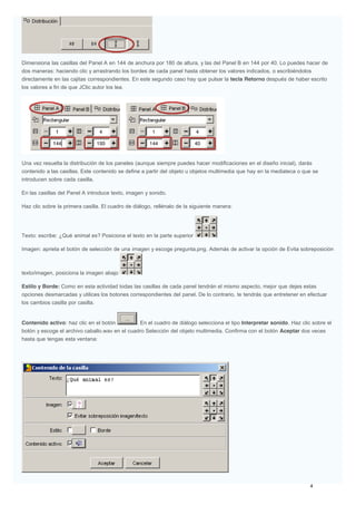 Dimensiona las casillas del Panel A en 144 de anchura por 180 de altura, y las del Panel B en 144 por 40. Lo puedes hacer de
dos maneras: haciendo clic y arrastrando los bordes de cada panel hasta obtener los valores indicados, o escribiéndolos
directamente en las cajitas correspondientes. En este segundo caso hay que pulsar la tecla Retorno después de haber escrito
los valores a fin de que JClic autor los lea.
Una vez resuelta la distribución de los paneles (aunque siempre puedes hacer modificaciones en el diseño inicial), darás
contenido a las casillas. Este contenido se define a partir del objeto u objetos multimedia que hay en la mediateca o que se
introducen sobre cada casilla.
En las casillas del Panel A introduce texto, imagen y sonido.
Haz clic sobre la primera casilla. El cuadro de diálogo, rellénalo de la siguiente manera:
Texto: escribe: ¿Qué animal es? Posiciona el texto en la parte superior
Imagen: aprieta el botón de selección de una imagen y escoge pregunta.png. Además de activar la opción de Evita sobreposición
texto/imagen, posiciona la imagen abajo
Estilo y Borde: Como en esta actividad todas las casillas de cada panel tendrán el mismo aspecto, mejor que dejes estas
opciones desmarcadas y utilices los botones correspondientes del panel. De lo contrario, te tendrás que entretener en efectuar
los cambios casilla por casilla.
Contenido activo: haz clic en el botón . En el cuadro de diálogo selecciona el tipo Interpretar sonido. Haz clic sobre el
botón y escoge el archivo caballo.wav en el cuadro Selección del objeto multimedia. Confirma con el botón Aceptar dos veces
hasta que tengas esta ventana:
 
