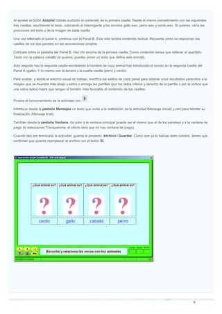 Al apretar el botón Aceptar habrás acabado el contenido de la primera casilla. Repite el mismo procedimiento con las siguientes
tres casillas, escribiendo el texto, colocando el interrogante y los sonidos gallo.wav, perro.wav y cerdo.wav. Si quieres, varía las
posiciones del texto y de la imagen de cada casilla.
Una vez rellenado el panel A, continua con el Panel B. Éste sólo tendrá contenido textual. Recuerda cómo se relacionan las
casillas de los dos paneles en las asociaciones simples.
Colócate sobre la pestaña del Panel B. Haz clic encima de la primera casilla. Como contenido tienes que rellenar el apartado
Texto con la palabra caballo (si quieres, puedes poner un texto que defina este animal).
Acto seguido haz la segunda casilla escribiendo el nombre de cuyo animal has introducido el sonido en la segunda casilla del
Panel A (gallo). Y lo mismo con la tercera y la cuarta casilla (perro y cerdo).
Para acabar, y desde el entorno visual de trabajo, modifica los estilos de cada panel para obtener unos resultados parecidos a la
imagen que se muestra más abajo y estira o encoge las parrillas (por los lados inferior y derecho de la parrilla o por el vértice que
une estos lados) hasta que tengan el tamaño más favorable al contenido de las casillas.
Prueba el funcionamiento de la actividad con .
Introduce desde la pestaña Mensajes un texto que invite a la realización de la actividad (Mensaje inicial) y otro para felicitar su
finalización (Mensaje final).
También desde la pestaña Ventana, da color a la ventana principal (puede ser el mismo que el de los paneles) y a la ventana de
juego (si seleccionas Transparente, el efecto será que no hay ventana de juego).
Cuando des por terminada la actividad, guarda el proyecto: Archivo | Guardar. Como que ya le habías dado nombre, tienes que
confirmar que quieres reemplazar el archivo con el botón Sí.
 