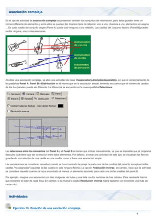 Asociación compleja.
Actividades
Ejercicio 19. Creación de una asociación compleja.
En el tipo de actividad de asociación compleja se presentan también dos conjuntos de información, pero éstos pueden tener un
número diferente de elementos y entre ellos se pueden dar diversos tipos de relación: uno a uno, diversos a uno, elementos sin asignar
... De cada casilla del conjunto origen (Panel A) puede salir ninguna o una relación. Las casillas del conjunto destino (Panel B) pueden
recibir ninguna, una o más relaciones:
Al editar una asociación compleja, se abre una actividad de clase @associations.ComplexAssociation, en qué el comportamiento de
las pestañas Panel A, Panel B y Distribución es el mismo que en la asociación simple, teniendo en cuenta que el número de casillas
de los dos paneles puede ser diferente. La diferencia se encuentra en la nueva pestaña Relaciones.
Las relaciones entre los elementos del Panel A y el Panel B se tienen que indicar manualmente, ya que es imposible que el programa
descubra cuál tiene que ser la relación entre estos elementos. Por defecto, al crear una actividad de este tipo, se visualizan las flechas
guardando una relación de una casilla en una casilla, como si fuera una asociación simple.
Las asociaciones se consideran resueltas cuando se ha encontrado la pareja de cada una de las casillas del panel A, exceptuando las
casillas "no asignadas" (aquéllas de las cuales no sale ninguna flecha). La opción Resolución inversa, en cambio, hace que la actividad
se considere resuelta cuando se haya encontrado al menos un elemento asociado para cada una de las casillas del panel B.
Por ejemplo, imagina una asociación con diez imágenes de frutas y una lista con los nombres de tres colores. Para resolverla habría
que encontrar el color de cada fruta. En cambio, si se marca la casilla Resolución inversa habrá bastante con encontrar una fruta de
cada color.
 