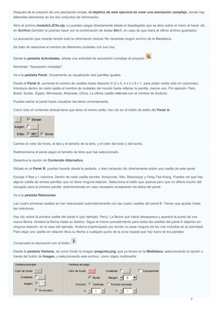 Después de la creación de una asociación simple, el objetivo de este ejercicio es crear una asociación compleja, donde hay
diferentes elementos en los dos conjuntos de información.
Abre el archivo modulo3.JClic.zip. Lo puedes cargar directamente desde el desplegable que se abre sobre el menú al hacer clic
en Archivo (también lo podrías hacer por la combinación de teclas Alt+1, en caso de que fuera el último archivo guardado).
La asociación que crearás tendrá toda la información textual. No necesitas ningún archivo de la Mediateca.
Se trata de relacionar el nombre de diferentes ciudades con sus ríos.
Desde la pestaña Actividades, añade una actividad de asociación compleja al proyecto .
Nómbrala "Asociación compleja".
Ve a la pestaña Panel. Inicialmente se visualizarán dos parrillas iguales.
Desde el Panel A, aumenta el número de casillas hasta disponer 8 (2 x 4, 4 x 2 o 8 x 1, para poder verlas sólo en columnas).
Introduce dentro de cada casilla el nombre de ciudades del mundo hasta rellenar la parrilla, menos uno. Por ejemplo: Perú,
Brasil, Sudán, Egipto, Minnesota, Arkansas, China. La última casilla rellénala con el nombre de Andorra.
Puedes estirar el panel hasta visualizar las letras correctamente.
Como todo el contenido textual tiene que tener el mismo estilo, haz clic en el botón de estilo del Panel A:
Cambia el color de fondo, el tipo y el tamaño de la letra, y el color del texto y del borde.
Redimensiona el panel según el tamaño de letra que has seleccionado.
Desactiva la opción de Contenido Alternativo.
Sitúate en el Panel B: puedes hacerlo desde la pestaña, o bien haciendo clic directamente sobre una casilla de este panel.
Escoge 4 filas y 1 columna. Dentro de cada casilla escribe: Amazonas, Nilo, Mississippi y Yang-Tsé-Kiang. Puedes ver que hay
alguna casilla de ambas parrillas que no tiene ninguna relación. Selecciona el estilo que quieras pero que no difiera mucho del
escogido para la primera parrilla; redimensiónala en caso necesario arrastrando los lados del panel.
Ve a la pestaña Relaciones.
Las cuatro primeras casillas se han relacionado automáticamente con las cuatro casillas del panel B. Tienes que ajustar todas
las relaciones.
Haz clic sobre la primera casilla del panel A (por ejemplo, Perú). La flecha que había desaparece y aparece la punta de una
nueva flecha. Arrastra la flecha hasta su destino. Sigue el mismo procedimiento para todas las casillas del panel A dejando sin
ninguna relación, en el caso del ejemplo, Andorra (coprincipado por donde no pasa ninguno de los ríos incluidos en la actividad).
Para dejar una casilla sin relación lleva su flecha a cualquier punto de la zona rayada que hay fuera de los paneles.
Comprueba la asociación con el botón
Desde la pestaña Ventana, da como fondo la imagen pregunta.png, que ya tienes en la Mediateca, seleccionando la opción a
través del botón de Imagen, y seleccionando este archivo, como objeto multimedia:
 