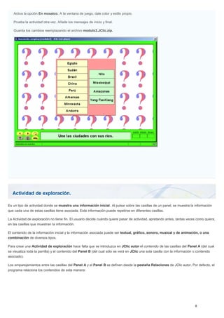 Actividad de exploración.
Activa la opción En mosaico. A la ventana de juego, dale color y estilo propio.
Prueba la actividad otra vez. Añade los mensajes de inicio y final.
Guarda los cambios reemplazando el archivo modulo3.JClic.zip.
Es un tipo de actividad donde se muestra una información inicial. Al pulsar sobre las casillas de un panel, se muestra la información
que cada una de estas casillas tiene asociada. Esta información puede repetirse en diferentes casillas.
La Actividad de exploración no tiene fin. El usuario decide cuándo quiere pasar de actividad, apretando antes, tantas veces como quiera,
en las casillas que muestran la información.
El contenido de la información inicial y la información asociada puede ser textual, gráfico, sonoro, musical y de animación, o una
combinación de diversos tipos.
Para crear una Actividad de exploración hace falta que se introduzca en JClic autor el contenido de las casillas del Panel A (del cual
se visualiza toda la parrilla) y el contenido del Panel B (del cual sólo se verá en JClic una sola casilla con la información o contenido
asociado).
Los emparejamientos entre las casillas del Panel A y el Panel B se definen desde la pestaña Relaciones de JClic autor. Por defecto, el
programa relaciona los contenidos de esta manera:
 