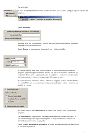 Herramientas:
El menú de Configuración contiene 5 pestañas desde las que se pueden configurar algunos aspectos del
programa.
Desde Seguridad
se puede poner una contraseña para proteger la configuración establecida y las bibliotecas
de proyectos que se hayan creado.
Desde General se puede escoger el aspecto, la piel y el idioma de JClic.
El "aspecto" permite elegir entre diversas maneras de mostrar los menús y botones del
programa. La piel escogida determinará el marco con que se visualizan las actividades, con
respecto al diseño, color y aspecto y situación de los botones y contadores, siempre que la
actividad que está en marcha no tenga una piel definida por el autor.
El cambio de idioma afecta a los menús y botones del programa, no de la actividad. Desde
la pestaña Multimedia se puede configurar el sistema multimedia y activar o desactivar los
sonidos de eventos.
Por último, desde la pestaña Bibliotecas se pueden crear, borrar o editar bibliotecas de
proyectos.
Las bibliotecas son los almacenes donde se guardan los proyectos de actividades JClic.
Las bibliotecas se pueden organizar en carpetas, en las que se sitúan los botones que
permitirán poner en marcha los proyectos.
Desde el Menú Herramientas | Bibliotecas se accede al cuadro de diálogo de selección de
la biblioteca de proyectos.
 