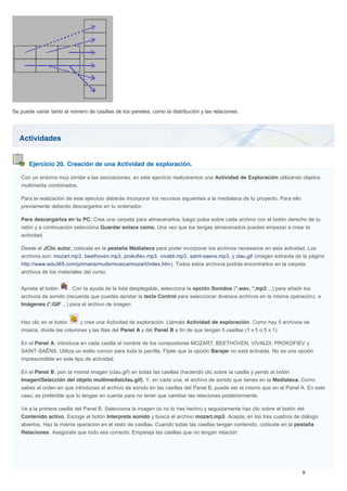 Actividades
Ejercicio 20. Creación de una Actividad de exploración.
Se puede variar tanto el número de casillas de los paneles, como la distribución y las relaciones.
Con un entorno muy similar a las asociaciones, en este ejercicio realizaremos una Actividad de Exploración utilizando objetos
multimedia combinados.
Para la realización de este ejercicio deberás incorporar los recursos siguientes a la mediateca de tu proyecto. Para ello
previamente deberás descargarlos en tu ordenador.
Para descargarlos en tu PC: Crea una carpeta para almacenarlos, luego pulsa sobre cada archivo con el botón derecho de tu
ratón y a continuación selecciona Guardar enlace como. Una vez que los tengas almacenados puedes empezar a crear la
actividad.
Desde el JClic autor, colócate en la pestaña Mediateca para poder incorporar los archivos necesarios en esta actividad. Los
archivos son: mozart.mp3, beethoven.mp3, prokofiev.mp3, vivaldi.mp3, saint-saens.mp3, y clau.gif (imagen extraída de la página
http://www.edu365.com/primaria/muds/musica/mozart/index.htm). Todos estos archivos podrás encontrarlos en la carpeta
archivos de los materiales del curso.
Aprieta el botón . Con la ayuda de la lista desplegable, selecciona la opción Sonidos (*.wav, *.mp3 ...) para añadir los
archivos de sonido (recuerda que puedes apretar la tecla Control para seleccionar diversos archivos en la misma operación), e
Imágenes (*.GIF ...) para el archivo de imagen.
Haz clic en el botón y crea una Actividad de exploración. Llámala Actividad de exploración. Como hay 5 archivos de
música, divide las columnas y las filas del Panel A y del Panel B a fin de que tengan 5 casillas (1 x 5 o 5 x 1).
En el Panel A, introduce en cada casilla el nombre de los compositores MOZART, BEETHOVEN, VIVALDI, PROKOFIEV y
SAINT-SAËNS. Utiliza un estilo común para toda la parrilla. Fíjate que la opción Barajar no está activada. No es una opción
imprescindible en este tipo de actividad.
En el Panel B, pon la misma imagen (clau.gif) en todas las casillas (haciendo clic sobre la casilla y yendo al botón
Imagen|Selección del objeto multimedia|clau.gif). Y, en cada una, el archivo de sonido que tienes en la Mediateca. Como
sabes el orden en que introduces el archivo de sonido en las casillas del Panel B, puede ser el mismo que en el Panel A. En este
caso, es preferible que lo tengas en cuenta para no tener que cambiar las relaciones posteriormente.
Ve a la primera casilla del Panel B. Selecciona la imagen (si no lo has hecho) y seguidamente haz clic sobre el botón del
Contenido activo. Escoge el botón Interpreta sonido y busca el archivo mozart.mp3. Acepta, en los tres cuadros de diálogo
abiertos. Haz la misma operación en el resto de casillas. Cuando todas las casillas tengan contenido, colócate en la pestaña
Relaciones. Asegúrate que todo sea correcto. Empareja las casillas que no tengan relación:
 