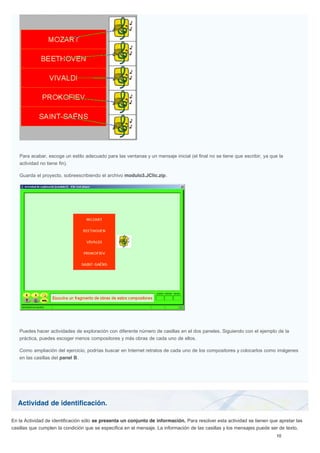 Actividad de identificación.
Para acabar, escoge un estilo adecuado para las ventanas y un mensaje inicial (el final no se tiene que escribir, ya que la
actividad no tiene fin).
Guarda el proyecto, sobreescribiendo el archivo modulo3.JClic.zip.
Puedes hacer actividades de exploración con diferente número de casillas en el dos paneles. Siguiendo con el ejemplo de la
práctica, puedes escoger menos compositores y más obras de cada uno de ellos.
Como ampliación del ejercicio, podrías buscar en Internet retratos de cada uno de los compositores y colocarlos como imágenes
en las casillas del panel B.
En la Actividad de identificación sólo se presenta un conjunto de información. Para resolver esta actividad se tienen que apretar las
casillas que cumplen la condición que se especifica en el mensaje. La información de las casillas y los mensajes puede ser de texto,
 