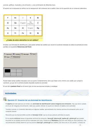 Actividades.
Ejercicio 21. Creación de una Actividad de identificación.
sonoras, gráficas, musicales y de animación, o una combinación de diferentes tipos.
El acierto de la respuesta se verifica con la desaparición del contenido de la casilla o bien con la aparición de un contenido alternativo:
Al editar una Actividad de identificación, para poder señalar las casillas que reúnen la condición deseada se utiliza la apretada de estas
parrillas en la pestaña Relaciones del Panel:
Puede haber tantas casillas marcadas como se quiera. Evidentemente, tiene que haber como mínimo una casilla que cumpla la
condición, ya que de lo contrario resulta imposible resolver la actividad.
El uso de la pestaña Panel es el mismo que con las asociaciones simples y complejas.
El objetivo de este ejercicio es montar una Actividad de identificación sobre imágenes de animación. Hay que tener cuidado
en el uso de imágenes de animación, dado que pueden distraer al usuario en relación al objetivo de la actividad.
También incluirás un contenido alternativo en algunas casillas, aprovechando los mismos archivos de animación junto con el
contenido textual.
Recuerda que es imprescindible escribir el mensaje inicial, que es el que pauta la actividad al usuario.
En la carpeta archivos tienes el siguientes archivos de animación: tierra.gif, saturno.gif, jupiter.gif y pluton.gif que puedes
encontrar en la carpeta archivos de los materiales del curso. Ponlos en la Mediateca, tal como has hecho en otras prácticas. Una
vez introducidos podrás observar que los archivos tierra.gif y pluton.gif son visibles y los otros dos no. En cambio, si haces clic
 