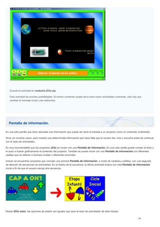 Pantalla de información.
Guarda la actividad en modulo3.JClic.zip.
Esta actividad da muchas posibilidades. El mismo contenido puede servir para hacer actividades contrarias, sólo hay que
cambiar el mensaje inicial y las relaciones.
Es una sola parrilla que tiene asociada una información que puede ser tanto la entrada a un proyecto como un contenido multimedia.
Sirve, en muchos casos, para mostrar una determinada información que hace falta que el usuario lea, mire o escuche antes de continuar
con el resto de actividades.
Es muy recomendable que los proyectos JClic se inicien con una Pantalla de información. En una sola casilla puede constar el título y
el autor e ilustrar gráficamente el contenido del proyecto. También se puede iniciar con una Pantalla de información con diferentes
casillas que se refieran a diversos niveles o diferentes recorridos.
Incluso se encuentran proyectos que vinculan una primera Pantalla de información, a modo de carátula y créditos, con una segunda
de elección de secuencias de actividades. En el diseño de la secuencia, la última actividad enlaza con esta Pantalla de información
inicial a fin de que el usuario escoja otra secuencia.
Desde JClic autor, las opciones de diseño son iguales que para el resto de actividades de este módulo.
 