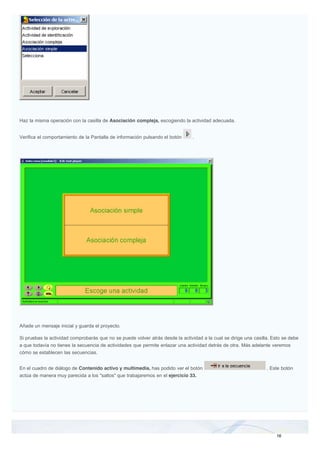 Haz la misma operación con la casilla de Asociación compleja, escogiendo la actividad adecuada.
Verifica el comportamiento de la Pantalla de información pulsando el botón .
Añade un mensaje inicial y guarda el proyecto.
Si pruebas la actividad comprobarás que no se puede volver atrás desde la actividad a la cual se dirige una casilla. Esto se debe
a que todavía no tienes la secuencia de actividades que permite enlazar una actividad detrás de otra. Más adelante veremos
cómo se establecen las secuencias.
En el cuadro de diálogo de Contenido activo y multimedia, has podido ver el botón . Este botón
actúa de manera muy parecida a los "saltos" que trabajaremos en el ejercicio 33.
 
