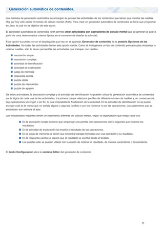 Generación automática de contenidos.
Los módulos de generación automática se encargan de proveer las actividades de los contenidos que tienen que mostrar las casillas.
Hoy por hoy sólo existe el módulo de cálculo mental (Arith). Para crear un generador automático de contenidos se tiene que programar
en Java, lo cual no es objetivo de este curso.
El generador automático de contenidos Arith permite crear actividades con operaciones de cálculo mental que se generan al azar a
partir de unos determinados criterios fijados en el momento de diseñar la actividad.
Esta opción la puedes ver en el desplegable que hay en el apartado Generador de contenido de la pestaña Opciones de las
Actividades. No todas las actividades tienen esta opción visible. Como el Arith genera un tipo de contenido pensado para emparejar u
ordenar casillas, sólo lo tienen perceptible las actividades que trabajan con casillas:
asociación simple
asociación compleja
actividad de identificación
actividad de exploración
juego de memoria
respuesta escrita
puzzle doble
puzzle de intercambio
puzzle de agujero
De estas actividades, la asociación compleja y la actividad de identificación no pueden utilizar la generación automática de contenidos
por la lógica de cada una de las actividades. La primera porque relaciona parrillas de diferente número de casillas y, en consecuencia,
deja operaciones sin origen o sin fin, lo cual imposibilita la finalización de la actividad. En la actividad de identificación no se puede
escoger cuál es la marca que no señala alguna o algunas casillas ni por los números ni por las operaciones. Los parámetros que se
establecen son siempre al azar.
Las modalidades restantes tienen un tratamiento diferente del cálculo mental, según la organización que tenga cada una:
En la asociación simple se tiene que emparejar una parrilla con operaciones con la segunda que muestra los
resultados.
En la actividad de exploración se enseña el resultado de las operaciones.
En el juego de memoria se tienen que encontrar parejas formadas por una operación y su resultado.
En la respuesta escrita se espera que el resultado se escriba desde el teclado.
Los puzzles sólo se pueden utilizar con la opción de ordenar el resultado, de manera ascendente o descendente.
El botón Configuración abre la ventana Editor del generador de contenido:
 