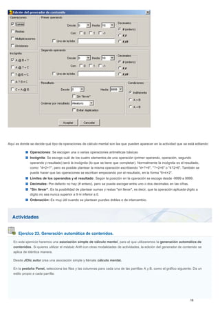 Actividades
Ejercico 23. Generación automática de contenidos.
Aquí es donde se decide qué tipo de operaciones de cálculo mental son las que pueden aparecer en la actividad que se está editando:
Operaciones: Se escogen una o varias operaciones aritméticas básicas
Incógnita: Se escoge cuál de los cuatro elementos de una operación (primer operando, operación, segundo
operando y resultado) será la incógnita (lo que se tiene que completar). Normalmente la incógnita es el resultado,
como: "4+2=?", pero es posible plantear la misma operación escribiendo "4+?=6", "?+2=6" o "4?2=6". También se
puede hacer que las operaciones se escriban empezando por el resultado, en la forma "6=4+2".
Límites de los operandos y el resultado: Según la posición en la operación se escoge desde -9999 a 9999.
Decimales: Por defecto no hay (# entero), pero se puede escoger entre uno o dos decimales en las cifras.
"Sin llevar": Es la posibilidad de plantear sumas y restas "sin llevar", es decir, que la operación aplicada dígito a
dígito no sea nunca superior a 9 ni inferior a 0.
Ordenación: Es muy útil cuando se plantean puzzles dobles o de intercambio.
En este ejercicio haremos una asociación simple de cálculo mental, para el que utilizaremos la generación automática de
contenidos. Si quieres utilizar el módulo Arith con otras modalidades de actividades, la edición del generador de contenido se
aplica de idéntica manera.
Desde JClic autor crea una asociación simple y llámala cálculo mental.
En la pestaña Panel, selecciona las filas y las columnas para cada una de las parrillas A y B, como el gráfico siguiente. Da un
estilo propio a cada parrilla:
 