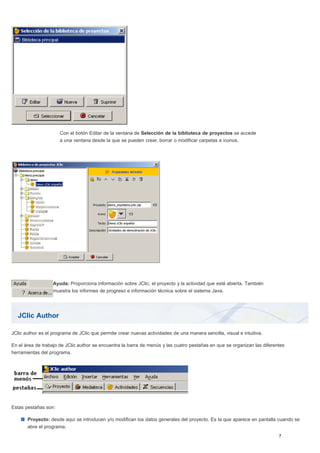 JClic Author
Con el botón Editar de la ventana de Selección de la biblioteca de proyectos se accede
a una ventana desde la que se pueden crear, borrar o modificar carpetas e iconos.
Ayuda: Proporciona información sobre JClic, el proyecto y la actividad que esté abierta. También
muestra los informes de progreso e información técnica sobre el sistema Java.
JClic author es el programa de JClic que permite crear nuevas actividades de una manera sencilla, visual e intuitiva.
En el área de trabajo de JClic author se encuentra la barra de menús y las cuatro pestañas en que se organizan las diferentes
herramientas del programa.
Estas pestañas son:
Proyecto: desde aquí se introducen y/o modifican los datos generales del proyecto. Es la que aparece en pantalla cuando se
abre el programa.
 