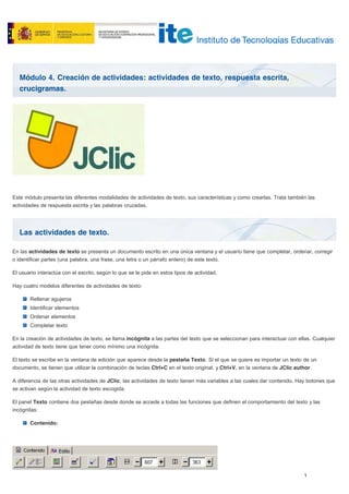 Módulo 4. Creación de actividades: actividades de texto, respuesta escrita,
crucigramas.
Las actividades de texto.
Este módulo presenta las diferentes modalidades de actividades de texto, sus características y como crearlas. Trata también las
actividades de respuesta escrita y las palabras cruzadas.
En las actividades de texto se presenta un documento escrito en una única ventana y el usuario tiene que completar, ordenar, corregir
o identificar partes (una palabra, una frase, una letra o un párrafo entero) de este texto.
El usuario interactúa con el escrito, según lo que se le pide en estos tipos de actividad.
Hay cuatro modelos diferentes de actividades de texto:
Rellenar agujeros
Identificar elementos
Ordenar elementos
Completar texto
En la creación de actividades de texto, se llama incógnita a las partes del texto que se seleccionan para interactuar con ellas. Cualquier
actividad de texto tiene que tener como mínimo una incógnita.
El texto se escribe en la ventana de edición que aparece desde la pestaña Texto. Si el que se quiere es importar un texto de un
documento, se tienen que utilizar la combinación de teclas Ctrl+C en el texto original, y Ctrl+V, en la ventana de JClic author.
A diferencia de las otras actividades de JClic, las actividades de texto tienen más variables a las cuales dar contenido. Hay botones que
se activan según la actividad de texto escogida.
El panel Texto contiene dos pestañas desde donde se accede a todas las funciones que definen el comportamiento del texto y las
incógnitas:
Contenido:
 