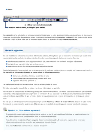 Rellenar agujeros
Ejercicio 25: Texto: rellenar agujeros (I).
Estilo:
La evaluación de las actividades de texto es una característica singular en estos tipos de actividades y se puede hacer de dos maneras
diferentes: corrigiendo las respuestas del usuario a medida que las va escribiendo (evaluación inmediata) o bien esperando que acabe
el ejercicio y haga clic en el botón que se muestra a la parte inferior de la ventana de juego (evaluación diferida).
En esta modalidad se seleccionan en un texto determinadas palabras, letras y frases que se esconden o se encubren y el usuario tiene
que completarlas. La resolución de cada uno de los elementos escondidos se puede plantear de maneras diferentes:
escribiendo en un espacio vacío (agujero en blanco) que puede rellenarse con caracteres escogidos previamente,
corrigiendo una expresión inicial que contiene errores,
seleccionando de una lista desplegable diversas respuestas posibles.
Las incógnitas pueden llevar asociada una ventana emergente de ayuda que puede contener un mensaje, una imagen, una animación ...
La aparición de esta ventana de ayuda se puede activar en diferentes momentos:
de manera automática, al iniciarse la actividad de texto,
cuando se escribe una respuesta que contiene algún error,
a petición del usuario, apretando F1.
Se puede definir también una ayuda no visual, como es la interpretación de sonido.
En todas estas ayudas se puede fijar un retraso y un tiempo máximo para su aparición.
La evaluación de las actividades de rellenar agujeros puede ser inmediata o diferida, y en ambos casos se puede hacer que Clic intente
detectar qué letras o palabras son las que provocan un error dentro de una respuesta y las destaque con un cambio de color. También
está, sin embargo, la posibilidad de que se limite a decir si la respuesta es correcta o no, sin dar más pistas de donde puede estar el
error.
En este tipo de actividades se recomienda apretar siempre la tecla Retorno (o la flecha de cursor adelante) después de haber escrito
la respuesta en cada uno de los agujeros; así JClic sabe que se ha acabado de escribir y puede proceder a evaluar la respuesta.
En este ejercicio crearemos una actividad de rellenar agujeros en una de sus modalidades, la de dejar un espacio vacío que hay
que rellenar. Las dos otras modalidades las harás en los siguientes ejercicios.
Abre JClic author. Ve a Archivo|Nuevo proyecto. Dale el nombre de modulo4. El resto de los espacios de la ventana se
rellenan automáticamente con el nombre que has puesto al proyecto. Acepta.
En la pestaña Proyecto, cambia el título y añade la descripción:
 