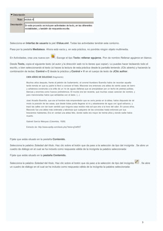 Selecciona en Interfaz de usuario la piel @blue.xml. Todas las actividades tendrán este contorno.
Pasa por la pestaña Mediateca. Ahora está vacía y, en esta práctica, no pondrás ningún objeto multimedia.
En Actividades, crea una nueva con . Escoge el tipo Texto: rellenar agujeros. Pon de nombre Rellenar agujeros en blanco.
Desde Texto, copia el siguiente texto (el autor y la dirección web no lo tienes que copiar). Lo puedes hacer tecleando todo el
escrito, o bien seleccionando el texto (si haces la lectura de esta práctica desde la pantalla teniendo JClic abierto) y haciendo la
combinación de teclas: Control + C desde la práctica y Control + V en el cuerpo de texto de JClic author.
CIEN AÑOS DE SOLEDAD (fragmento)
Muchos años después, frente al pelotón de fusilamiento, el coronel Aureliano Buendía había de recordar aquella
tarde remota en que su padre lo llevó a conocer el hielo. Macondo era entonces una aldea de veinte casas de barro
y cañabrava construida a la orilla de un río de aguas diáfanas que se precipitaban por un lecho de piedras pulidas,
blancas y enormes como huevos prehistóricos. El mundo era tan reciente, que muchas cosas carecían de nombre, y
para mencionarlas había que señalarlas con el dedo. (...)
José Arcadio Buendía, que era el hombre más emprendedor que se vería jamás en la aldea, había dispuesto de tal
modo la posición de las casas, que desde todas podía llegarse al río y abastecerse de agua con igual esfuerzo, y
trazó las calles con tan buen sentido que ninguna casa recibía más sol que otra a la hora del calor. En pocos años,
Macondo fue una aldea más ordenada y laboriosa que cualquiera de las conocidas hasta entonces por sus
trescientos habitantes. Era en verdad una aldea feliz, donde nadie era mayor de treinta años y donde nadie había
muerto.
Gabriel García Márquez (Colombia, 1928)
Extracto de: http://www.epdlp.com/texto.php?letra=g%#557
Fíjate que estás situado en la pestaña Contenido.
Selecciona la palabra Soledad del título. Haz clic sobre el botón que da paso a la selección de tipo del incógnita . Se abre un
cuadro de diálogo en el cual se ha incluido como respuesta válida de la incógnita la palabra seleccionada:
Fíjate que estás situado en la pestaña Contenido.
Selecciona la palabra Soledad del título. Haz clic sobre el botón que da paso a la selección de tipo del incógnita . Se abre
un cuadro de diálogo en el cual se ha incluido como respuesta válida de la incógnita la palabra seleccionada:
 