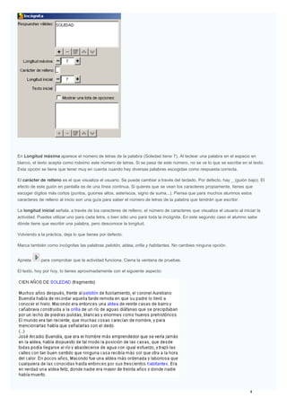 En Longitud máxima aparece el número de letras de la palabra (Soledad tiene 7). Al teclear una palabra en el espacio en
blanco, el texto acepta como máximo este número de letras. Si se pasa de este número, no se ve lo que se escribe en el texto.
Esta opción se tiene que tener muy en cuenta cuando hay diversas palabras escogidas como respuesta correcta.
El carácter de relleno es el que visualiza el usuario. Se puede cambiar a través del teclado. Por defecto, hay _ (guión bajo). El
efecto de este guión en pantalla es de una línea continua. Si quieres que se vean los caracteres propiamente, tienes que
escoger dígitos más cortos (puntos, guiones altos, asteriscos, signo de suma...). Piensa que para muchos alumnos estos
caracteres de relleno al inicio son una guía para saber el número de letras de la palabra que tendrán que escribir.
La longitud inicial señala, a través de los caracteres de relleno, el número de caracteres que visualiza el usuario al iniciar la
actividad. Puedes utilizar uno para cada letra, o bien sólo uno para toda la incógnita. En este segundo caso el alumno sabe
dónde tiene que escribir una palabra, pero desconoce la longitud.
Volviendo a la práctica, deja lo que tienes por defecto.
Marca también como incógnitas las palabras pelotón, aldea, orilla y habitantes. No cambies ninguna opción.
Aprieta para comprobar que la actividad funciona. Cierra la ventana de pruebas.
El texto, hoy por hoy, lo tienes aproximadamente con el siguiente aspecto:
 
