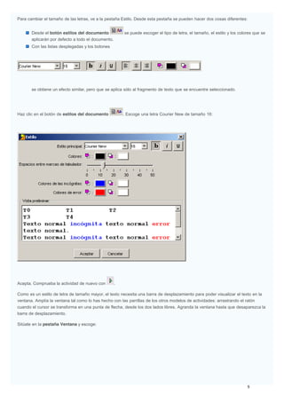 Para cambiar el tamaño de las letras, ve a la pestaña Estilo. Desde esta pestaña se pueden hacer dos cosas diferentes:
Desde el botón estilos del documento se puede escoger el tipo de letra, el tamaño, el estilo y los colores que se
aplicarán por defecto a todo el documento.
Con las listas desplegadas y los botones
se obtiene un efecto similar, pero que se aplica sólo al fragmento de texto que se encuentre seleccionado.
Haz clic en el botón de estilos del documento . Escoge una letra Courier New de tamaño 16:
Acepta. Comprueba la actividad de nuevo con .
Como es un estilo de letra de tamaño mayor, el texto necesita una barra de desplazamiento para poder visualizar el texto en la
ventana. Amplía la ventana tal como lo has hecho con las parrillas de los otros modelos de actividades: arrastrando el ratón
cuando el cursor se transforma en una punta de flecha, desde los dos lados libres. Agranda la ventana hasta que desaparezca la
barra de desplazamiento.
Sitúate en la pestaña Ventana y escoge:
 