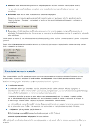 Creación de un nuevo proyecto
Mediateca: desde la mediateca se gestionan las imágenes y los otros recursos multimedia utilizados en el proyecto.
Hay que activar la pestaña Mediateca para añadir, borrar o visualizar los recursos multimedia del proyecto y sus
propiedades
Actividades: desde aquí se crean y/o modifican las actividades del proyecto.
Esta pestaña contiene cuatro apartados (pestañas), tres de los cuales son iguales para todos los tipos de actividades
(Opciones, Ventana y Mensajes) y uno que varía en función del tipo de actividad que se esté creando o modificando, la
pestaña Panel.
Secuencias: en la última pestaña de JClic author se encuentran las herramientas para crear y modificar secuencias de
actividades. Desde aquí se determina el orden en que se presentarán las actividades y como se han de comportar los botones de
estas actividades.
Desde la barra de menús de JClic author se accede a opciones de abrir y guardar archivos, funciones de edición y acceso a las diversas
pestañas.
Desde el Menú Herramientas se accede a las opciones de configuración del programa y a las utilidades que permiten crear páginas
Web e instaladores de proyectos.
Para crear actividades con JClic autor empezaremos creando un nuevo proyecto, o abriendo uno existente. El proyecto, una vez
acabado, estará formado por el conjunto de las actividades, sus relaciones y el conjunto de los recursos multimedia utilizados.
Podemos crear los proyectos desde JClic autor. En ese momento deberemos especificar:
El nombre del proyecto.
El nombre del archivo que contendrá el proyecto. Este archivo llevará la doble extensión .JClic.zip. El programa da
automáticamente al archivo el mismo nombre que al proyecto, reemplazando si fuese necesario los caracteres problemáticos por
otros que faciliten su localización en Internet o en cualquier sistema operativo.
Conviene que el nombre del archivo no tenga acentos, caracteres especiales (ñ, Ã§...) ni espacios, y conviene también
que no sea demasiado largo ya que después podría ser problemático publicarlo en Internet. Si el nombre del proyecto no
es adecuado por contener acentos o espacios el programa lo transformará automáticamente.
Los archivos JClic.zip usan un formato ZIP estándar. Se pueden abrir también con cualquier herramienta que soporte este
tipo de documentos, como WinZip o 7zip, aunque lo más recomendable es manipularlos siempre desde JClic autor.
La carpeta en la que se guardará, que por defecto es:
C:/Archivos de programa/JClic/projects/nombre del proyecto (en MS-Windows)
$home/JClic/projects/nombre del proyecto (en otros sistemas)
JClic autor crea la carpeta automáticamente. Es aconsejable guardar en esta carpeta todos los recursos que se vayan a utilizar en el
proyecto.
 
