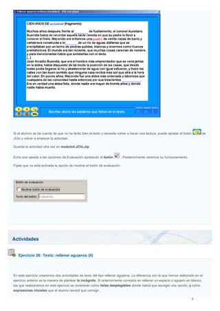Actividades
Ejercicio 26: Texto: rellenar agujeros (II)
Si el alumno se da cuenta de que no ha leído bien el texto y necesita volver a hacer una lectura, puede apretar el botón de
JClic y volver a empezar la actividad.
Guarda la actividad otra vez en modulo4.JClic.zip.
Echa una ojeada a las opciones de Evaluación apretando el botón . Posteriormente veremos su funcionamiento.
Fíjate que no está activada la opción de mostrar el botón de evaluación:
En este ejercicio crearemos dos actividades de texto del tipo rellenar agujeros. La diferencia con la que hemos elaborado en el
ejercicio anterior es la manera de plantear la incógnita. Si anteriormente consistía en rellenar un espacio o agujero en blanco,
las que realizaremos en este ejercicio se mostrarán como listas desplegables donde habrá que escoger una opción, y como
expresiones iniciales que el alumno tendrá que corregir.
 