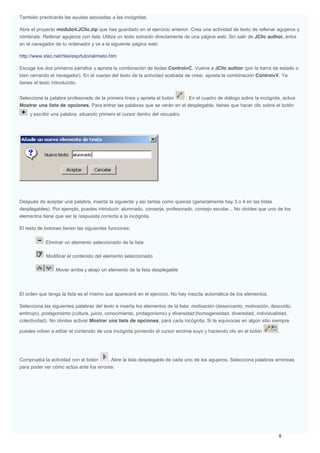 También practicarás las ayudas asociadas a las incógnitas.
Abre el proyecto modulo4.JClic.zip que has guardado en el ejercicio anterior. Crea una actividad de texto de rellenar agujeros y
nómbrala: Rellenar agujeros con lista. Utiliza un texto extraído directamente de una página web. Sin salir de JClic author, entra
en el navegador de tu ordenador y ve a la siguiente página web:
http://www.xtec.net/rtee/esp/tutorial/meto.htm
Escoge los dos primeros párrafos y aprieta la combinación de teclas Control+C. Vuelve a JClic author (por la barra de estado o
bien cerrando el navegador). En el cuerpo del texto de la actividad acabada de crear, aprieta la combinación Control+V. Ya
tienes el texto introducido.
Selecciona la palabra profesorado de la primera línea y aprieta el botón . En el cuadro de diálogo sobre la incógnita, activa
Mostrar una lista de opciones. Para entrar las palabras que se verán en el desplegable, tienes que hacer clic sobre el botón
y escribir una palabra, situando primero el cursor dentro del recuadro.
Después de aceptar una palabra, inserta la siguiente y así tantas como quieras (generalmente hay 3 o 4 en las listas
desplegables). Por ejemplo, puedes introducir: alumnado, conserje, profesorado, consejo escolar... No olvides que uno de los
elementos tiene que ser la respuesta correcta a la incógnita.
El resto de botones tienen las siguientes funciones:
Eliminar un elemento seleccionado de la lista
Modificar el contenido del elemento seleccionado
Mover arriba y abajo un elemento de la lista desplegable
El orden que tenga la lista es el mismo que aparecerá en el ejercicio. No hay mezcla automática de los elementos.
Selecciona las siguientes palabras del texto e inserta los elementos de la lista: motivación (desencanto, motivación, descuido,
embrujo), protagonismo (cultura, juicio, conocimiento, protagonismo) y diversidad (homogeneidad, diversidad, individualidad,
colectividad). No olvides activar Mostrar una lista de opciones, para cada incógnita. Si te equivocas en algún sitio siempre
puedes volver a editar el contenido de una incógnita poniendo el cursor encima suyo y haciendo clic en el botón .
Comprueba la actividad con el botón . Abre la lista desplegable de cada uno de los agujeros. Selecciona palabras erróneas
para poder ver cómo actúa ante los errores:
 