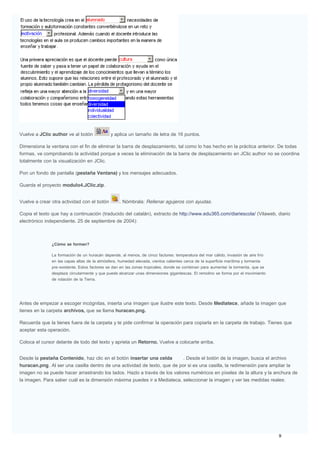 Vuelve a JClic author ve al botón y aplica un tamaño de letra de 16 puntos.
Dimensiona la ventana con el fin de eliminar la barra de desplazamiento, tal como lo has hecho en la práctica anterior. De todas
formas, ve comprobando la actividad porque a veces la eliminación de la barra de desplazamiento en JClic author no se coordina
totalmente con la visualización en JClic.
Pon un fondo de pantalla (pestaña Ventana) y los mensajes adecuados.
Guarda el proyecto modulo4.JClic.zip.
Vuelve a crear otra actividad con el botón . Nómbrala: Rellenar agujeros con ayudas.
Copia el texto que hay a continuación (traducido del catalán), extracto de http://www.edu365.com/diariescola/ (Vilaweb, diario
electrónico independiente. 25 de septiembre de 2004):
¿Cómo se forman?
La formación de un huracán depende, al menos, de cinco factores: temperatura del mar cálido, invasión de aire frío
en las capas altas de la atmósfera, humedad elevada, vientos calientes cerca de la superficie marítima y tormenta
pre-existente. Estos factores se dan en las zonas tropicales, donde se combinan para aumentar la tormenta, que se
desplaza circularmente y que puede alcanzar unas dimensiones gigantescas. El remolino se forma por el movimiento
de rotación de la Tierra.
Antes de empezar a escoger incógnitas, inserta una imagen que ilustre este texto. Desde Mediateca, añade la imagen que
tienes en la carpeta archivos, que se llama huracan.png.
Recuerda que la tienes fuera de la carpeta y te pide confirmar la operación para copiarla en la carpeta de trabajo. Tienes que
aceptar esta operación.
Coloca el cursor delante de todo del texto y aprieta un Retorno. Vuelve a colocarte arriba.
Desde la pestaña Contenido, haz clic en el botón insertar una celda . Desde el botón de la imagen, busca el archivo
huracan.png. Al ser una casilla dentro de una actividad de texto, que de por si es una casilla, la redimensión para ampliar la
imagen no se puede hacer arrastrando los lados. Hazlo a través de los valores numéricos en píxeles de la altura y la anchura de
la imagen. Para saber cuál es la dimensión máxima puedes ir a Mediateca, seleccionar la imagen y ver las medidas reales:
 