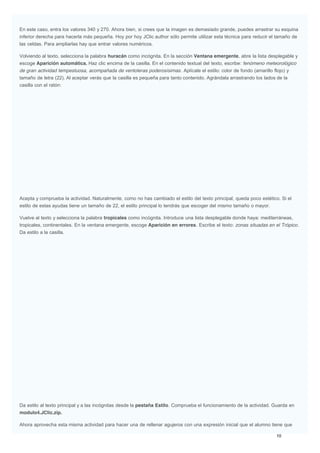 En este caso, entra los valores 340 y 270. Ahora bien, si crees que la imagen es demasiado grande, puedes arrastrar su esquina
inferior derecha para hacerla más pequeña. Hoy por hoy JClic author sólo permite utilizar esta técnica para reducir el tamaño de
las celdas. Para ampliarlas hay que entrar valores numéricos.
Volviendo al texto, selecciona la palabra huracán como incógnita. En la sección Ventana emergente, abre la lista desplegable y
escoge Aparición automática. Haz clic encima de la casilla. En el contenido textual del texto, escribe: fenómeno meteorológico
de gran actividad tempestuosa, acompañada de ventoleras poderosísimas. Aplícale el estilo: color de fondo (amarillo flojo) y
tamaño de letra (22). Al aceptar verás que la casilla es pequeña para tanto contenido. Agrándala arrastrando los lados de la
casilla con el ratón:
Acepta y comprueba la actividad. Naturalmente, como no has cambiado el estilo del texto principal, queda poco estético. Si el
estilo de estas ayudas tiene un tamaño de 22, el estilo principal lo tendrás que escoger del mismo tamaño o mayor.
Vuelve al texto y selecciona la palabra tropicales como incógnita. Introduce una lista desplegable donde haya: mediterráneas,
tropicales, continentales. En la ventana emergente, escoge Aparición en errores. Escribe el texto: zonas situadas en el Trópico.
Da estilo a la casilla.
Da estilo al texto principal y a las incógnitas desde la pestaña Estilo. Comprueba el funcionamiento de la actividad. Guarda en
modulo4.JClic.zip.
Ahora aprovecha esta misma actividad para hacer una de rellenar agujeros con una expresión inicial que el alumno tiene que
 