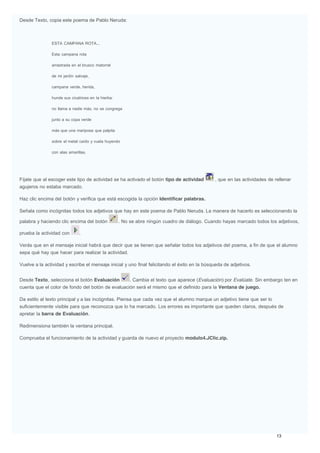 Desde Texto, copia este poema de Pablo Neruda:
ESTA CAMPANA ROTA...
Esta campana rota
arrastrada en el brusco matorral
de mi jardín salvaje,
campana verde, herida,
hunde sus cicatrices en la hierba:
no llama a nadie más, no se congrega
junto a su copa verde
más que una mariposa que palpita
sobre el metal caído y vuela huyendo
con alas amarillas.
Fíjate que al escoger este tipo de actividad se ha activado el botón tipo de actividad , que en las actividades de rellenar
agujeros no estaba marcado.
Haz clic encima del botón y verifica que está escogida la opción Identificar palabras.
Señala como incógnitas todos los adjetivos que hay en este poema de Pablo Neruda. La manera de hacerlo es seleccionando la
palabra y haciendo clic encima del botón . No se abre ningún cuadro de diálogo. Cuando hayas marcado todos los adjetivos,
prueba la actividad con .
Verás que en el mensaje inicial habrá que decir que se tienen que señalar todos los adjetivos del poema, a fin de que el alumno
sepa qué hay que hacer para realizar la actividad.
Vuelve a la actividad y escribe el mensaje inicial y uno final felicitando el éxito en la búsqueda de adjetivos.
Desde Texto, selecciona el botón Evaluación . Cambia el texto que aparece (Evaluación) por Evalúate. Sin embargo ten en
cuenta que el color de fondo del botón de evaluación será el mismo que el definido para la Ventana de juego.
Da estilo al texto principal y a las incógnitas. Piensa que cada vez que el alumno marque un adjetivo tiene que ser lo
suficientemente visible para que reconozca que lo ha marcado. Los errores es importante que queden claros, después de
apretar la barra de Evaluación.
Redimensiona también la ventana principal.
Comprueba el funcionamiento de la actividad y guarda de nuevo el proyecto modulo4.JClic.zip.
 