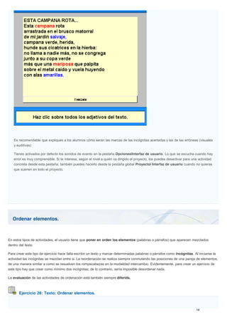Ordenar elementos.
Ejercicio 28: Texto: Ordenar elementos.
Es recomendable que expliques a los alumnos cómo serán las marcas de las incógnitas acertadas y las de las erróneas (visuales
y auditivas)
Tienes activados por defecto los sonidos de evento en la pestaña Opciones|Interfaz de usuario. Lo que se escucha cuando hay
error es muy comprensible. Si te interesa, según el nivel a quién va dirigido el proyecto, los puedes desactivar para una actividad
concreta desde esta pestaña; también puedes hacerlo desde la pestaña global Proyecto| Interfaz de usuario cuando no quieras
que suenen en todo el proyecto.
En estos tipos de actividades, el usuario tiene que poner en orden los elementos (palabras o párrafos) que aparecen mezclados
dentro del texto.
Para crear este tipo de ejercicio hace falta escribir un texto y marcar determinadas palabras o párrafos como incógnitas. Al iniciarse la
actividad las incógnitas se mezclan entre si. La reordenación se realiza siempre conmutando las posiciones de una pareja de elementos,
de una manera similar a como se resuelven los rompecabezas en la modalidad intercambio. Evidentemente, para crear un ejercicio de
este tipo hay que crear como mínimo dos incógnitas; de lo contrario, sería imposible desordenar nada.
La evaluación de las actividades de ordenación está también siempre diferida.
 