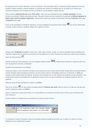 En este ejercicio de ordenar elementos, como en el anterior, sólo practicarás sobre un contenido (ordenar palabras) de los dos
posibles (ordenar párrafos y ordenar palabras). La manera para resolver el contenido que no se explica es la misma, pero
haciendo la selección como incógnita de todo un párrafo en vez de palabras sueltas del texto.
Abre el archivo modulo4.JClic.zip desde JClic author. Crea una nueva actividad de Texto: ordenar elementos. Da este
nombre a la actividad: Ordenar elementos de texto. Recupera el texto que has insertado en la actividad de Rellenar agujeros en
blanco (Cien años de soledad (fragmento)). Recuerda que tienes que utilizar la combinación de teclas Control+C para copiar
y Control+V para pegar.
Como en las actividades de identificar elementos, en esta modalidad te encuentras activo el botón a fin de que selecciones
si quieres ordenar párrafos o palabras. Déjalo de la siguiente manera:
Escoge como incógnitas las palabras: hielo, barro, lecho, dedo, hombre, sentido, sol. Hemos escogido todas las palabras del
masculino singular para no perder la concordancia de las palabras en el texto. Recuerda que tienes que seleccionar la palabra y
hacer clic sobre el botón .
Cambia el estilo del texto principal y el de las incógnitas (desde el botón ). Redimensiona también el cuerpo del texto con
el fin de poder leer el escrito sin dificultad.
Prueba el funcionamiento de la actividad.
Verás que cuesta un poco encontrar el sentido si es la primera vez que se hace esta actividad. Quizás sería conveniente mostrar
el texto completo antes de empezar el ejercicio, tal como hemos hecho en actividades anteriores. Si indicamos en JClic que
muestre el texto original antes de empezar, el alumno verá marcadas con un color diferente las palabras que se mezclarán, y eso
quizás haría el ejercicio demasiado fácil. Si queremos mostrar el texto sin que se distingan las incógnitas podemos hacer lo
siguiente:
Selecciona todo el texto del ejercicio y cópialo con Ctrl+C.
Haz clic en el botón . En este cuadro de diálogo selecciona Mostrar este texto. Sitúa el cursor en la caja que hay bajo esta
opción y engancha el texto con Ctrl+V.
Busca un estilo que te guste para el texto. Es recomendable que el tamaño de la fuente sea el mismo que has seleccionado
para el ejercicio.
Escribe también un mensaje previo anunciando que se tiene que leer el texto:
A continuación escribe el mensaje inicial de la actividad (ordena las palabras del texto que no están en su sitio) y uno final
felicitando por la actividad bien resuelta.
 