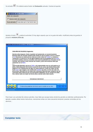 Completar texto
Ve al botón . Por defecto está el botón de Evaluación activado. Cambia la leyenda:
Aprieta el botón y realiza la actividad. Si hay algún aspecto que no te guste del estilo, modifícalo antes de guardar el
proyecto modulo4.JClic.zip.
Para hacer una actividad de ordenar párrafos, hace falta que escojas textos donde los párrafos se delimiten perfectamente. Por
ejemplo, puedes utilizar textos instructivos, narraciones cortas con clara secuencia temporal, poesías conocidas por los
alumnos...
 