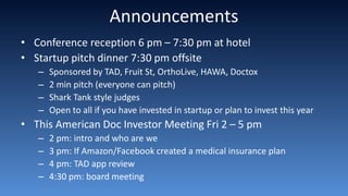 Announcements
• Conference reception 6 pm – 7:30 pm at hotel
• Startup pitch dinner 7:30 pm offsite
– Sponsored by TAD, Fruit St, OrthoLive, HAWA, Doctox
– 2 min pitch (everyone can pitch)
– Shark Tank style judges
– Open to all if you have invested in startup or plan to invest this year
• This American Doc Investor Meeting Fri 2 – 5 pm
– 2 pm: intro and who are we
– 3 pm: If Amazon/Facebook created a medical insurance plan
– 4 pm: TAD app review
– 4:30 pm: board meeting
 