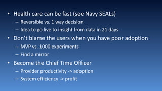 • Health care can be fast (see Navy SEALs)
– Reversible vs. 1 way decision
– Idea to go live to insight from data in 21 days
• Don’t blame the users when you have poor adoption
– MVP vs. 1000 experiments
– Find a mirror
• Become the Chief Time Officer
– Provider productivity -> adoption
– System efficiency -> profit
 