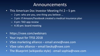 Announcements
• This American Doc Investor Meeting Fri 2 – 5 pm
– 2 pm: who are you, one thing you believe …
– 3 pm: If Amazon/Facebook created a medical insurance plan
– 4 pm: TAD app review
– 4:30 pm: board meeting
• https://vsee.com/webinars
• Your input for TFSS 2018
• VSee marketing alliance – email anne@vsee.com
• VSee sales alliance – email becky@vsee.com
• The Blueprint (wikipedia style) - email sophia@vsee.com
 