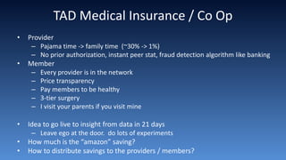 TAD Medical Insurance / Co Op
• Provider
– Pajama time -> family time (~30% -> 1%)
– No prior authorization, instant peer stat, fraud detection algorithm like banking
• Member
– Every provider is in the network
– Price transparency
– Pay members to be healthy
– 3-tier surgery
– I visit your parents if you visit mine
• Idea to go live to insight from data in 21 days
– Leave ego at the door. do lots of experiments
• How much is the “amazon” saving?
• How to distribute savings to the providers / members?
 