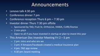Announcements
• Lenovo talk 4:30 pm
• Conference dinner 7 pm
• Conference reception Thurs 6 pm – 7:30 pm
• Investor dinner Thurs 7:30 pm offsite
– Sponsored by TAD, Fruit St, OrthoLive, HAWA, CURE/Doctox
– 2 min pitch
– Open to all if you have invested in startup or plan to invest this year
• This American Doc Investor Meeting Fri 2 – 5 pm
– 2 pm: intro and who are we
– 3 pm: If Amazon/Facebook created a medical insurance plan
– 4 pm: TAD app review
– 4:30 pm: board meeting
 