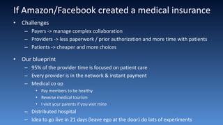 If Amazon/Facebook created a medical insurance
• Challenges
– Payers -> manage complex collaboration
– Providers -> less paperwork / prior authorization and more time with patients
– Patients -> cheaper and more choices
• Our blueprint
– 95% of the provider time is focused on patient care
– Every provider is in the network & instant payment
– Medical co op
• Pay members to be healthy
• Reverse medical tourism
• I visit your parents if you visit mine
– Distributed hospital
– Idea to go live in 21 days (leave ego at the door) do lots of experiments
 