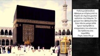 Πολύτιμο βελούδινο
ύφασμα με στίχους από το
Κοράνι σε νήματα χρυσού
καλύπτει την Κάαμπα.Το
χρώμα του υφάσματος δεν
ήταν πάντα μαύρο αλλά
έχουν προηγηθεί οι
αποχρώσεις του κόκκινου
και πράσινου στο
παρελθόν.
Πηγή: www.lifo.gr
 