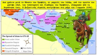 Δυο χρόνια μετά το θάνατο του Προφήτη, οι μαχητές του Ισλάμ, υπό την ηγεσία του
χαλίφη (δηλ. του τοποτηρητή και διαδόχου του Προφήτη), εξόρμησαν από τη
Χερσόνησο τους. Ο βυζαντινός στρατός συντρίφτηκε στη μάχη του Γιαρμούκ (636).
 