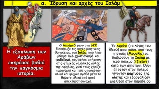 Ο Μωάμεθ γύρω στα 622
διακήρυξε τις αρχές μιας νέας
θρησκείας, του Ισλάμ, που ήταν
μείγμα από χριστιανισμό και
ιουδαϊσμό, που βρήκε απήχηση
στις φτωχές νομαδικές φυλές
της Αραβίας, γιατί τους χάριζε
παρηγοριά και τους υποσχόταν
υλικά και ψυχικά αγαθά μετά το
θάνατο. Μετά από αυτό
απέκτησαν συνοχή.
Το κοράνι (=ο λόγος του
Θεού) απαιτούσε από τους
πιστούς (Μουσλίμ) να
διαδώσουν το Ισλάμ με
ιερό πόλεμο (τζιχάντ)
κατά των απίστων. Όσοι
έπεφταν στον πόλεμο
γίνονταν μάρτυρες της
πίστης και εξασφάλιζαν
μια θέση στον παράδεισο.
α. Ίδρυση και αρχές του Ισλάμ
 