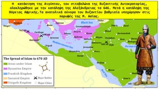 H κατάκτηση της Αιγύπτου, του σιτοβολώνα της Βυζαντινής Αυτοκρατορίας,
ολοκληρώθηκε με την κατάληψη της Αλεξάνδρειας το 646. Μετά η κατάληψη της
Βόρειας Αφρικής.Τα ανατολικά σύνορα του Βυζαντίου βαθμιαία υποχώρησαν στις
παρυφές της Μ. Ασίας.
 