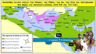 Ακολούθως έγιναν κύριοι της Κύπρου, της Ρόδου, της Κω, της Χίου και πολιόρκησαν
δύο φορές την Κωνσταντινούπολη (674-678 και 717-718).
674
717
Α΄ πολιορκία Β΄ πολιορκία
 