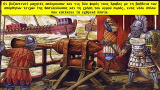 Οι βυζαντινοί μαχητές απέκρουσαν και τις δύο φορές τους Άραβες με τη βοήθεια των
απόρθητων τειχών της Βασιλεύουσας και τη χρήση του υγρού πυρός, ενός νέου όπλου
που κατέκαιε τα εχθρικά πλοία.
 