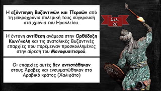 Η εξάντληση Βυζαντινών και Περσών από
τη μακροχρόνια πολεμική τους σύγκρουση
στα χρόνια του Ηρακλείου.
Η έντονη αντίθεση ανάμεσα στην Ορθόδοξη
Κων/πολη και τις ανατολικές Βυζαντινές
επαρχίες που παρέμειναν προσκολλημένες
στην αίρεση του Μονοφυσιτισμού.
Οι επαρχίες αυτές δεν αντιστάθηκαν
στους Άραβες και ενσωματώθηκαν στο
Αραβικό κράτος (Χαλιφάτο)
 