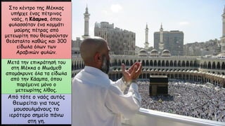 Στο κέντρο της Μέκκας
υπήρχε ένας πέτρινος
ναός, η Κάαμπα, όπου
φυλασσόταν ένα κομμάτι
μαύρης πέτρας από
μετεωρίτη που θεωρούνταν
θεόσταλτο καθώς και 300
είδωλα όλων των
Αραβικών φυλών.
Μετά την επικράτησή του
στη Μέκκα ο Μωάμεθ
απομάκρυνε όλα τα είδωλα
από την Κάαμπα, όπου
παρέμεινε μόνο ο
μετεωρίτης λίθος.
Από τότε ο ναός αυτός
θεωρείται για τους
μουσουλμάνους το
ιερότερο σημείο πάνω
στη γη.
 