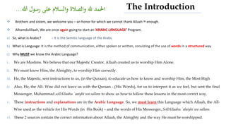  Brothers and sisters, we welcome you – an honor for which we cannot thank Allaah ‫ﷻ‬ enough.
 Alhamdulillaah, We are once again going to start an ‘ARABIC LANGUAGE’ Program.
a) So, what is Arabic? - It is the Semitic language of the Arabs.
b) What is Language: It is the method of communication, either spoken or written, consisting of the use of words in a structured way.
c) Why MUST we know the Arabic Language?
i. We are Muslims. We believe that our Majestic Creator, Allaah created us to worship Him Alone.
ii. We must know Him, the Almighty, to worship Him correctly.
iii. He, the Majestic, sent instructions to us, (in the Quraan), to educate us how to know and worship Him, the Most High
iv. Also, He, the All- Wise did not leave us with the Quraan - (His Words), for us to interpret it as we feel, but sent the final
Messenger, Muhammad sollAllaahu `aaiyhi wa sallam to show us how to follow these lessons in the most correct way.
v. These instructions and explanations are in the Arabic Language. So, we must learn this Language which Allaah, the All-
Wise used as the vehicle for His Words (in His Book) – and the words of His Messenger, SollAllaahu `alaiyhi wa sallam.
vi. These 2 sources contain the correct information about Allaah, the Almighty and the way He must be worshipped.
The Introduction
 