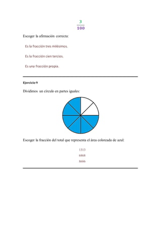 Escoger la afirmación correcta:
Ejercicio 9
Dividimos un círculo en partes iguales:
Escoger la fracción del total que representa el área coloreada de azul:
Es la fracción tres milésimos.
Es la fracción cien tercios.
Es una fracción propia.
1313
6868
8686
 