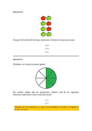 Ejercicio 10
Escoger la fracción del total que representa el número de manzanas rojas:
Ejercicio 11
Dividimos un círculo en partes iguales:
Sin realizar ningún tipo de operaciones, deducir cuál de las siguientes
fracciones representa el área verde del círculo:
3838
1616
6161
1313
1212
Ninguna de las anteriores ya que se ha dividido el círculo en 8 partes y
no en 2 ni en 3.
 