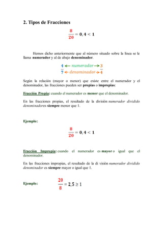 2. Tipos de Fracciones
Hemos dicho anteriormente que al número situado sobre la línea se le
llama numerador y al de abajo denominador.
Según la relación (mayor o menor) que existe entre el numerador y el
denominador, las fracciones pueden ser propias o impropias:
Fracción Propia: cuando el numerador es menor que el denominador.
En las fracciones propias, el resultado de la división numerador dividido
denominadores siempre menor que 1.
Ejemplo:
Fracción Impropia: cuando el numerador es mayor o igual que el
denominador.
En las fracciones impropias, el resultado de la di visión numerador dividido
denominador es siempre mayor o igual que 1.
Ejemplo:
 