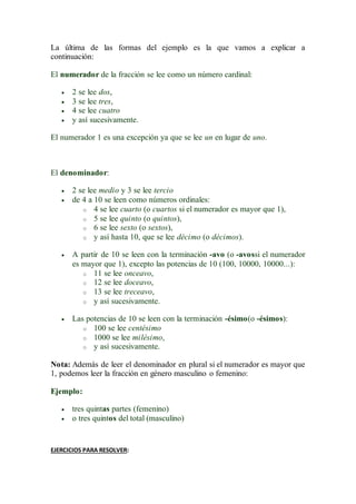 La última de las formas del ejemplo es la que vamos a explicar a
continuación:
El numerador de la fracción se lee como un número cardinal:
 2 se lee dos,
 3 se lee tres,
 4 se lee cuatro
 y así sucesivamente.
El numerador 1 es una excepción ya que se lee un en lugar de uno.
El denominador:
 2 se lee medio y 3 se lee tercio
 de 4 a 10 se leen como números ordinales:
o 4 se lee cuarto (o cuartos si el numerador es mayor que 1),
o 5 se lee quinto (o quintos),
o 6 se lee sexto (o sextos),
o y así hasta 10, que se lee décimo (o décimos).
 A partir de 10 se leen con la terminación -avo (o -avossi el numerador
es mayor que 1), excepto las potencias de 10 (100, 10000, 10000...):
o 11 se lee onceavo,
o 12 se lee doceavo,
o 13 se lee treceavo,
o y así sucesivamente.
 Las potencias de 10 se leen con la terminación -ésimo(o -ésimos):
o 100 se lee centésimo
o 1000 se lee milésimo,
o y así sucesivamente.
Nota: Además de leer el denominador en plural si el numerador es mayor que
1, podemos leer la fracción en género masculino o femenino:
Ejemplo:
 tres quintas partes (femenino)
 o tres quintos del total (masculino)
EJERCICIOS PARA RESOLVER:
 